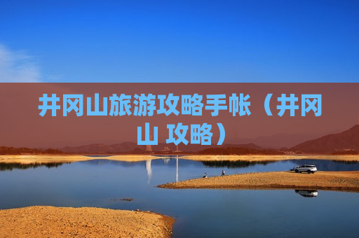 井冈山旅游攻略手帐（井冈山 攻略）