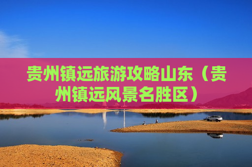 贵州镇远旅游攻略山东（贵州镇远风景名胜区）
