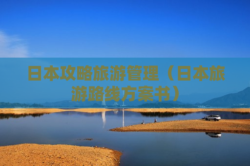 日本攻略旅游管理（日本旅游路线方案书）