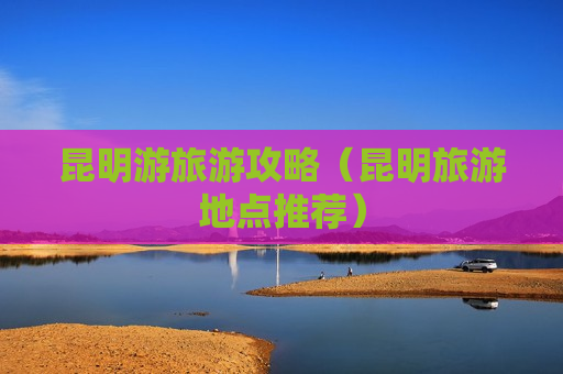 昆明游旅游攻略（昆明旅游地点推荐）