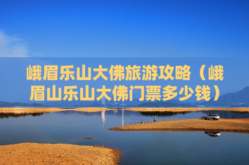 峨眉乐山大佛旅游攻略（峨眉山乐山大佛门票多少钱）