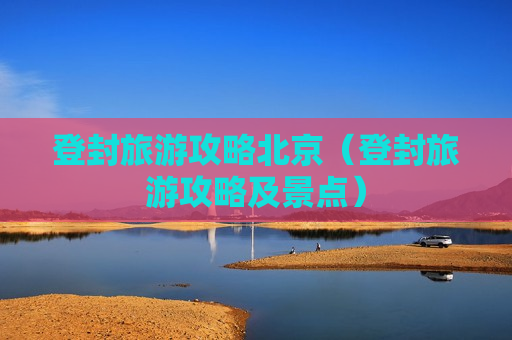 登封旅游攻略北京（登封旅游攻略及景点）
