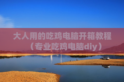 大人用的吃鸡电脑开箱教程（专业吃鸡电脑diy）