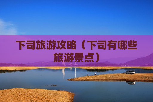 下司旅游攻略（下司有哪些旅游景点）
