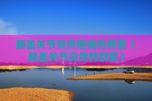 膝盖关节突然疼痛的原因（膝盖关节突然特别疼）