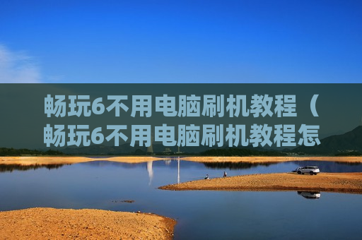 畅玩6不用电脑刷机教程（畅玩6不用电脑刷机教程怎么刷机）