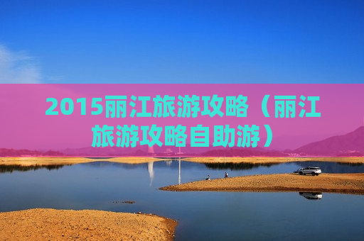 2015丽江旅游攻略（丽江旅游攻略自助游）