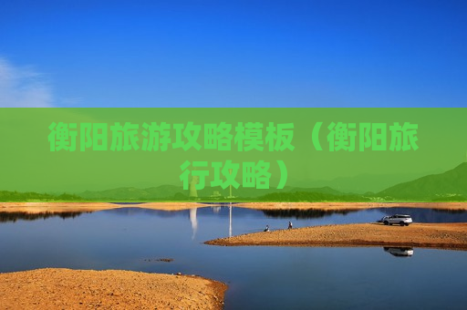 衡阳旅游攻略模板（衡阳旅行攻略）