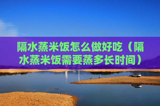 隔水蒸米饭怎么做好吃（隔水蒸米饭需要蒸多长时间）