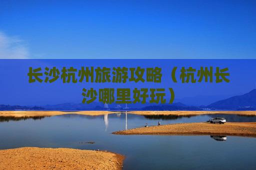长沙杭州旅游攻略（杭州长沙哪里好玩）