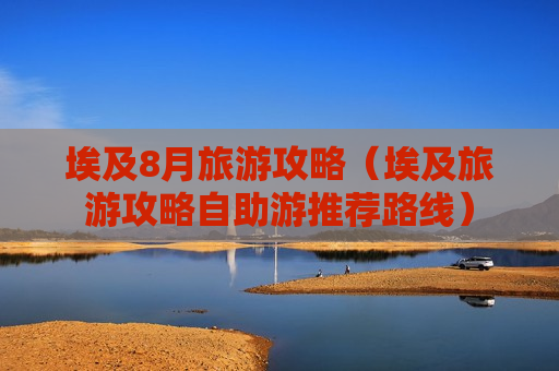 埃及8月旅游攻略（埃及旅游攻略自助游推荐路线）