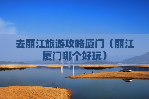 去丽江旅游攻略厦门（丽江厦门哪个好玩）