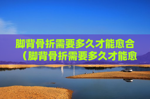 脚背骨折需要多久才能愈合（脚背骨折需要多久才能愈合正常）