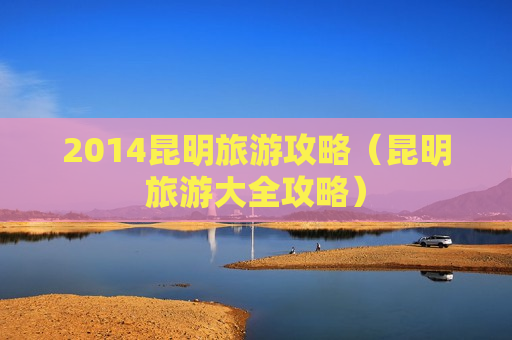 2014昆明旅游攻略（昆明旅游大全攻略）