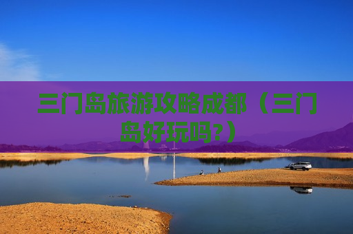 三门岛旅游攻略成都（三门岛好玩吗?）