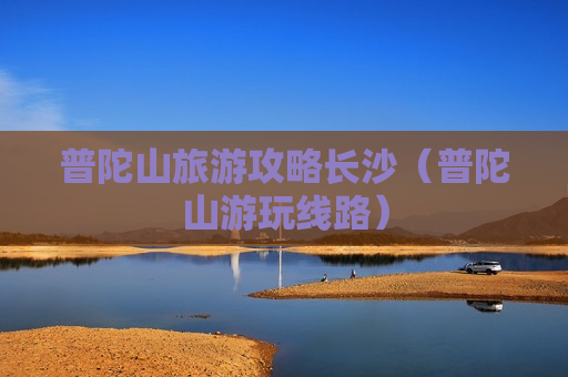 普陀山旅游攻略长沙（普陀山游玩线路）