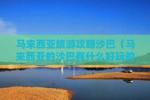 马来西亚旅游攻略沙巴（马来西亚的沙巴有什么好玩的地方）