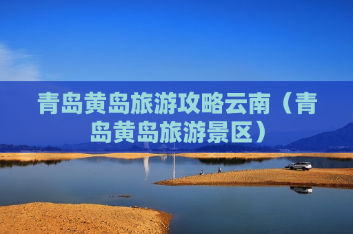 青岛黄岛旅游攻略云南（青岛黄岛旅游景区）