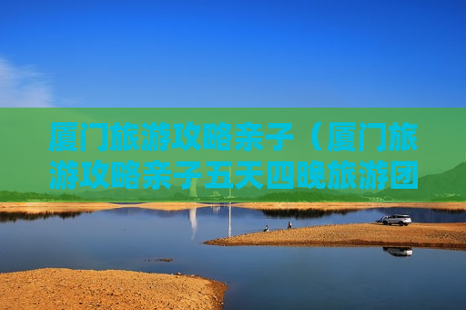 厦门旅游攻略亲子（厦门旅游攻略亲子五天四晚旅游团）