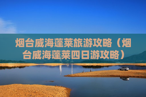烟台威海蓬莱旅游攻略（烟台威海蓬莱四日游攻略）