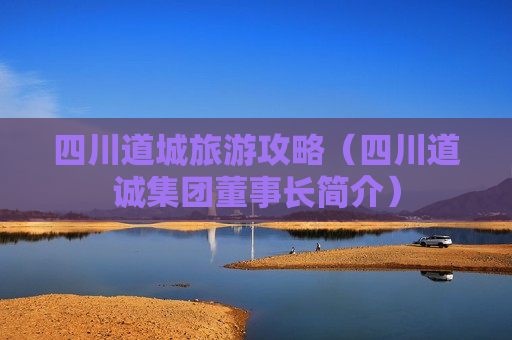 四川道城旅游攻略（四川道诚集团董事长简介）