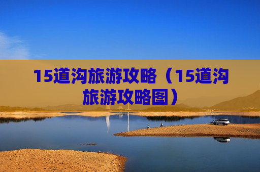 15道沟旅游攻略（15道沟旅游攻略图）