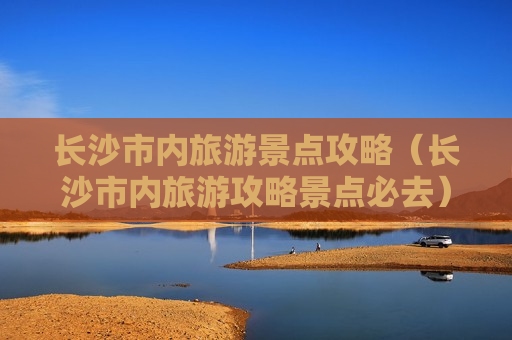 长沙市内旅游景点攻略（长沙市内旅游攻略景点必去）