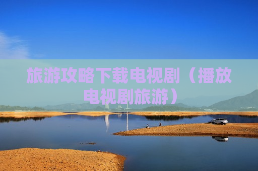 旅游攻略下载电视剧（播放电视剧旅游）