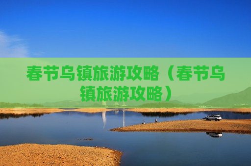 春节乌镇旅游攻略（春节乌镇旅游攻略）