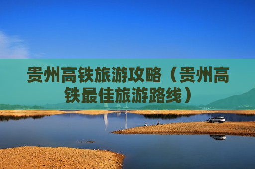 贵州高铁旅游攻略（贵州高铁最佳旅游路线）