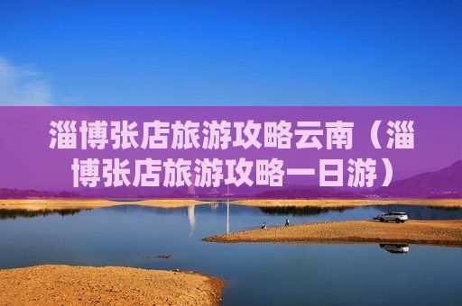 淄博张店旅游攻略云南（淄博张店旅游攻略一日游）