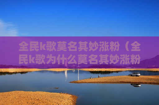 全民k歌莫名其妙涨粉（全民k歌为什么莫名其妙涨粉）
