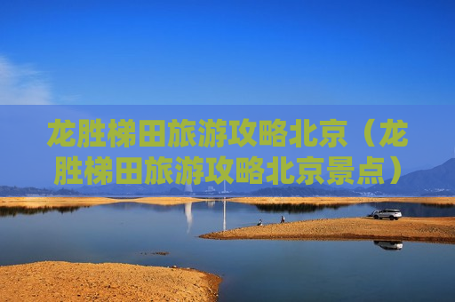 龙胜梯田旅游攻略北京（龙胜梯田旅游攻略北京景点）