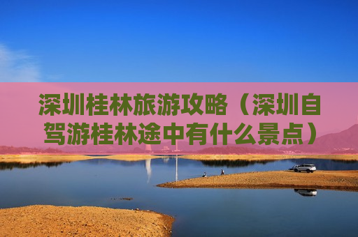 深圳桂林旅游攻略（深圳自驾游桂林途中有什么景点）