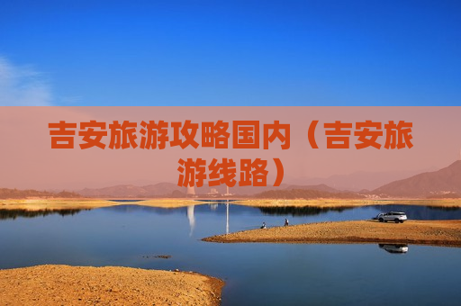 吉安旅游攻略国内（吉安旅游线路）