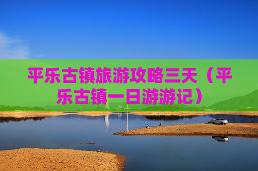 平乐古镇旅游攻略三天（平乐古镇一日游游记）