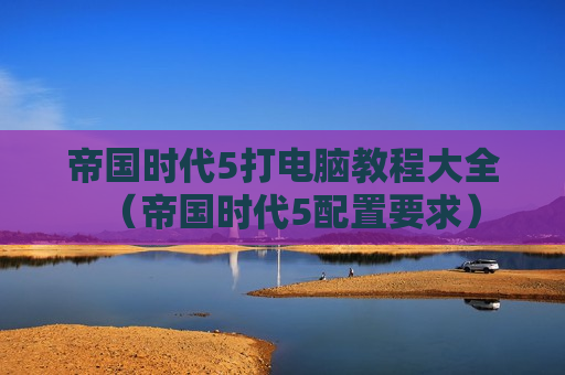 帝国时代5打电脑教程大全（帝国时代5配置要求）