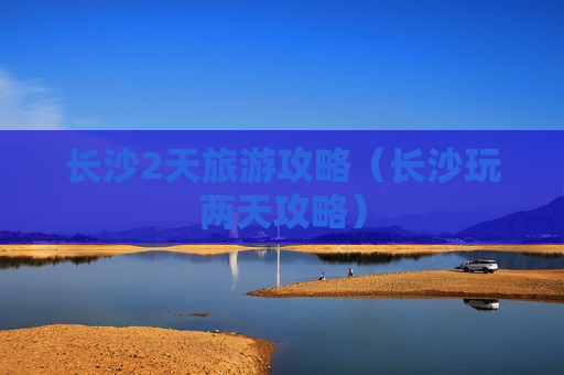 长沙2天旅游攻略（长沙玩两天攻略）