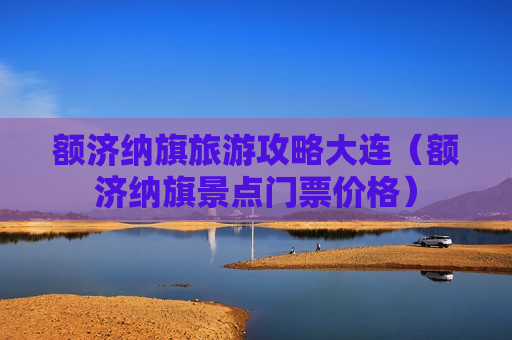 额济纳旗旅游攻略大连（额济纳旗景点门票价格）