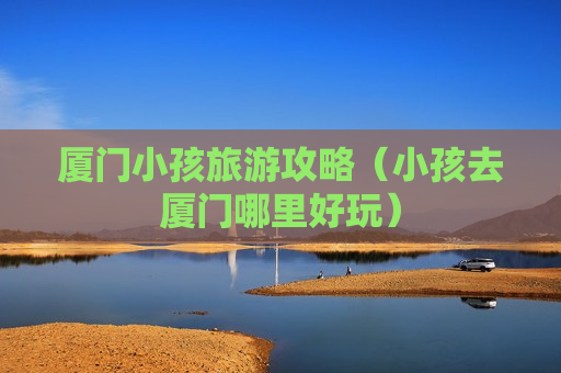 厦门小孩旅游攻略（小孩去厦门哪里好玩）