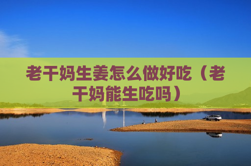 老干妈生姜怎么做好吃（老干妈能生吃吗）