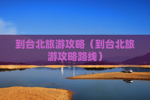 到台北旅游攻略（到台北旅游攻略路线）