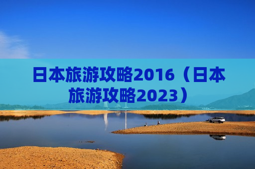 日本旅游攻略2016（日本旅游攻略2023）