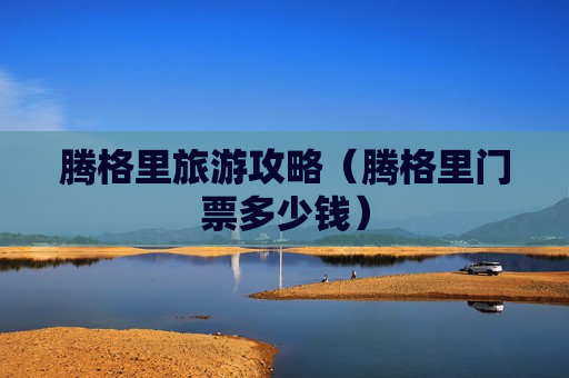 腾格里旅游攻略（腾格里门票多少钱）