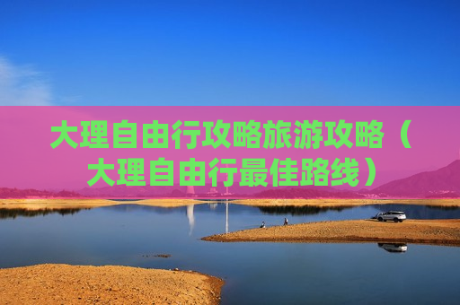 大理自由行攻略旅游攻略（大理自由行最佳路线）