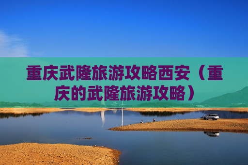 重庆武隆旅游攻略西安（重庆的武隆旅游攻略）