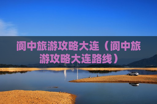 阆中旅游攻略大连（阆中旅游攻略大连路线）