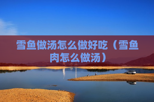 雪鱼做汤怎么做好吃（雪鱼肉怎么做汤）