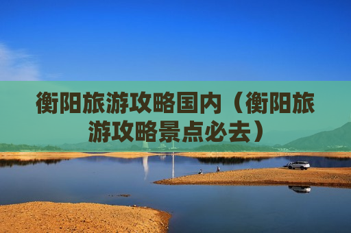 衡阳旅游攻略国内（衡阳旅游攻略景点必去）