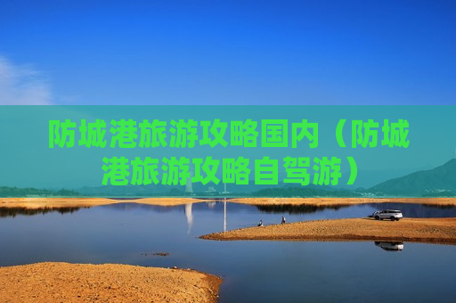 防城港旅游攻略国内（防城港旅游攻略自驾游）